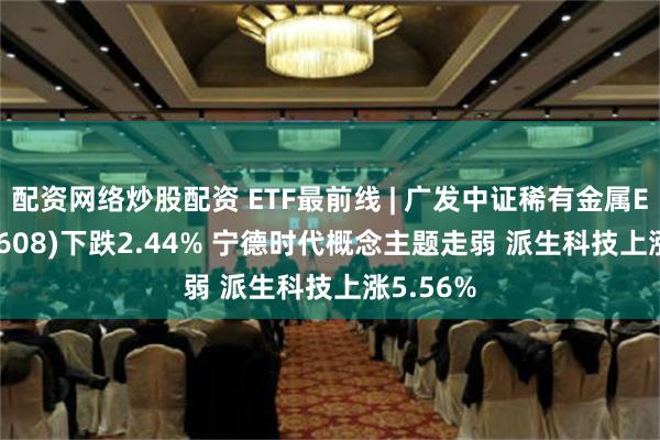 配资网络炒股配资 ETF最前线 | 广发中证稀有金属ETF(159608)下跌2.44% 宁德时代概念主题走弱 派生科技上涨5.56%