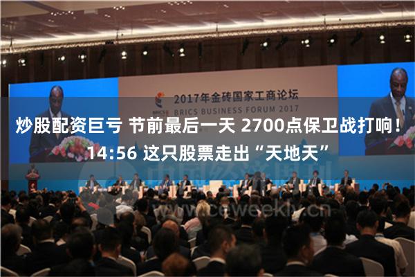 炒股配资巨亏 节前最后一天 2700点保卫战打响！14:56 这只股票走出“天地天”