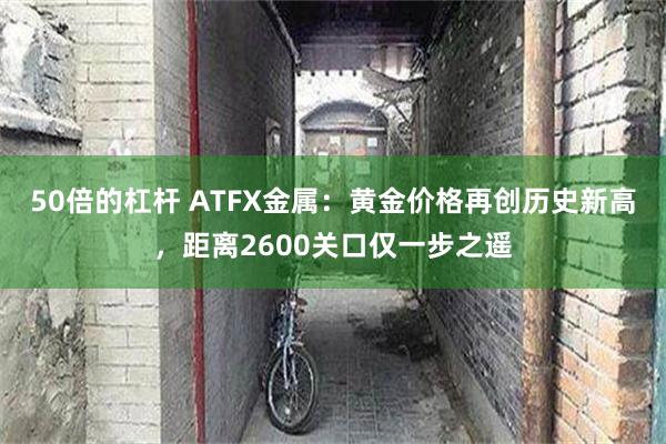 50倍的杠杆 ATFX金属：黄金价格再创历史新高，距离2600关口仅一步之遥