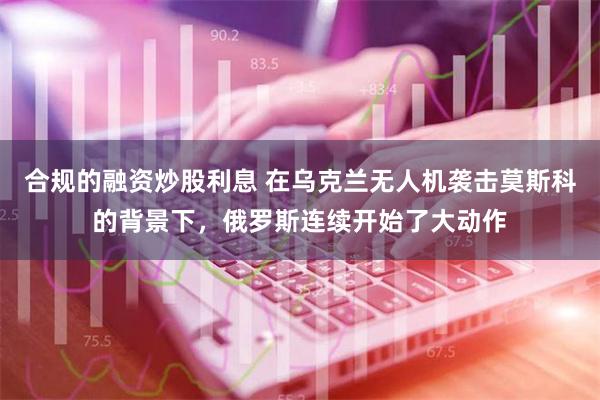 合规的融资炒股利息 在乌克兰无人机袭击莫斯科的背景下，俄罗斯连续开始了大动作