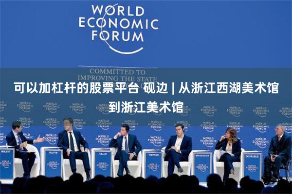 可以加杠杆的股票平台 砚边 | 从浙江西湖美术馆到浙江美术馆
