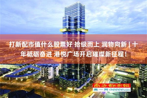 打新配市值什么股票好 拾级而上 润物向新 | 十年砥砺奋进 港悦广场开启璀璨新征程！
