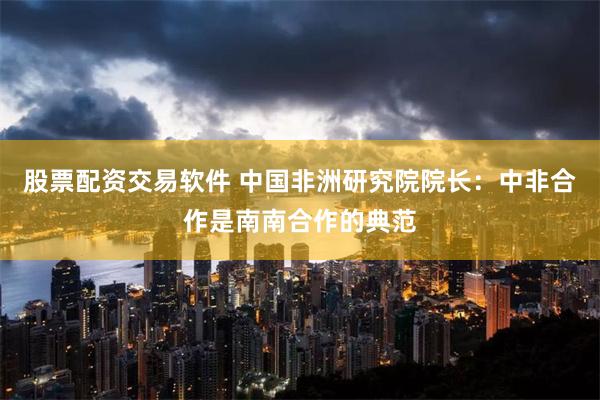 股票配资交易软件 中国非洲研究院院长：中非合作是南南合作的典范