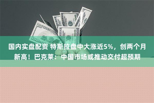 国内实盘配资 特斯拉盘中大涨近5%，创两个月新高！巴克莱：中国市场或推动交付超预期