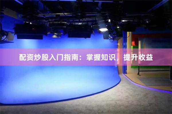 配资炒股入门指南：掌握知识，提升收益