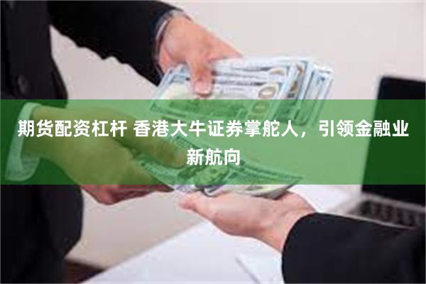 期货配资杠杆 香港大牛证券掌舵人，引领金融业新航向
