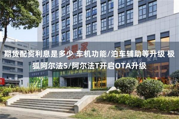 期货配资利息是多少 车机功能/泊车辅助等升级 极狐阿尔法S/阿尔法T开启OTA升级