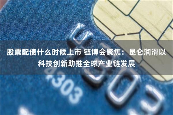 股票配债什么时候上市 链博会聚焦：昆仑润滑以科技创新助推全球产业链发展