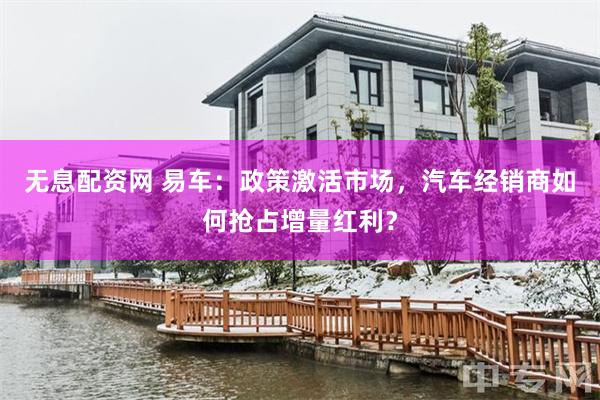 无息配资网 易车：政策激活市场，汽车经销商如何抢占增量红利？