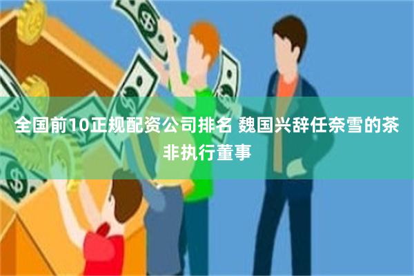 全国前10正规配资公司排名 魏国兴辞任奈雪的茶非执行董事