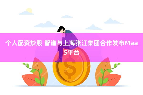 个人配资炒股 智谱与上海张江集团合作发布MaaS平台