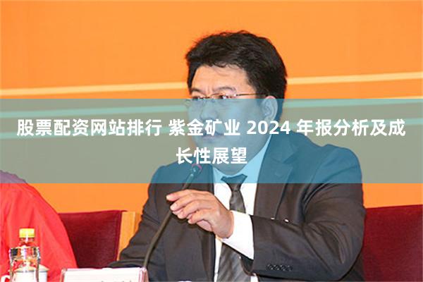 股票配资网站排行 紫金矿业 2024 年报分析及成长性展望