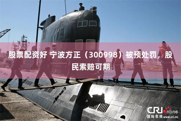 股票配资好 宁波方正（300998）被预处罚，股民索赔可期