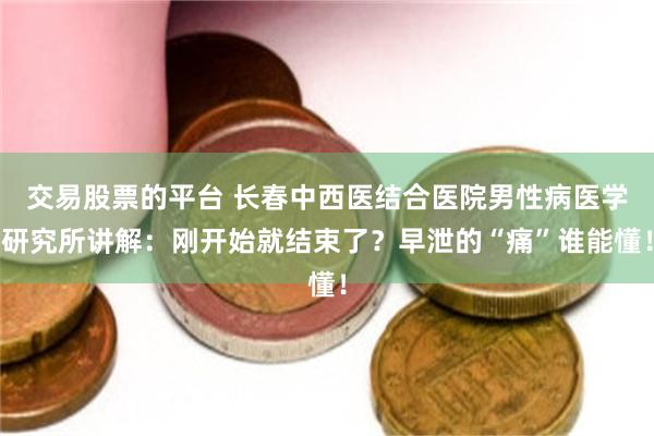 交易股票的平台 长春中西医结合医院男性病医学研究所讲解：刚开始就结束了？早泄的“痛”谁能懂！