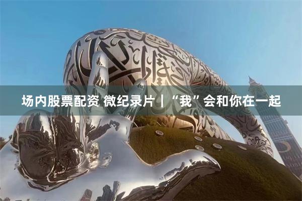 场内股票配资 微纪录片｜“我”会和你在一起