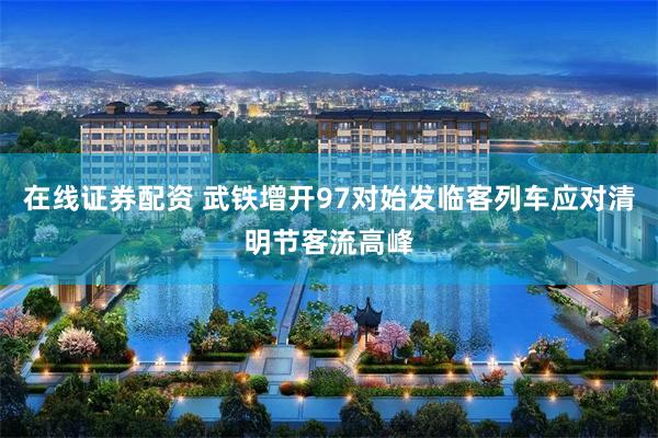 在线证券配资 武铁增开97对始发临客列车应对清明节客流高峰