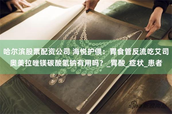 哈尔滨股票配资公司 海悦护偎：胃食管反流吃艾司奥美拉唑镁碳酸氢钠有用吗？_胃酸_症状_患者