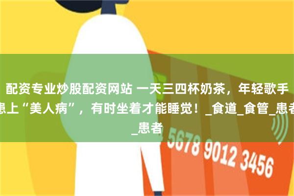 配资专业炒股配资网站 一天三四杯奶茶，年轻歌手患上“美人病”，有时坐着才能睡觉！_食道_食管_患者