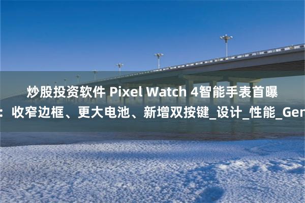 炒股投资软件 Pixel Watch 4智能手表首曝：收窄边框、更大电池、新增双按键_设计_性能_Gen