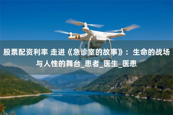 股票配资利率 走进《急诊室的故事》：生命的战场与人性的舞台_患者_医生_医患