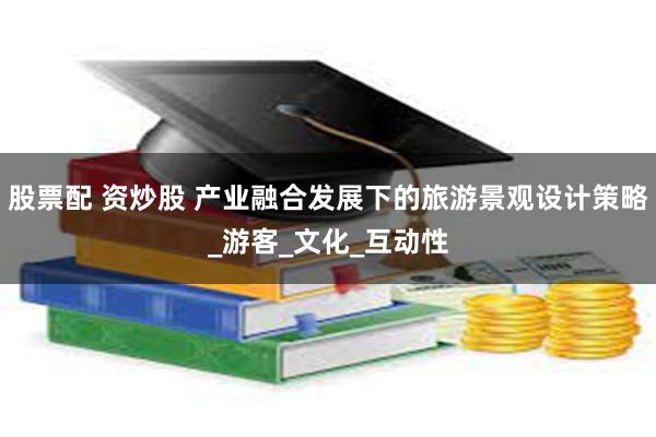 股票配 资炒股 产业融合发展下的旅游景观设计策略_游客_文化_互动性