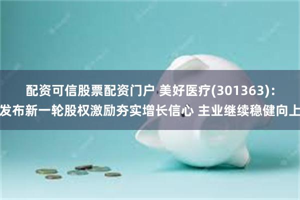 配资可信股票配资门户 美好医疗(301363)：发布新一轮股权激励夯实增长信心 主业继续稳健向上
