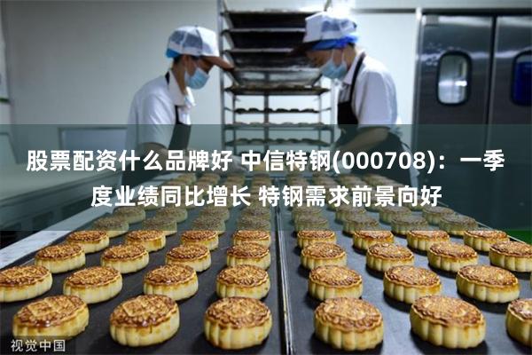 股票配资什么品牌好 中信特钢(000708)：一季度业绩同比增长 特钢需求前景向好