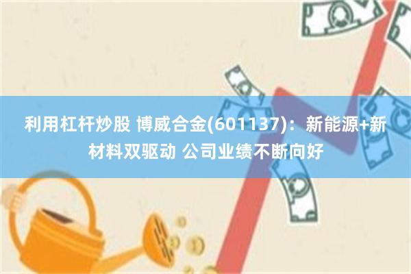 利用杠杆炒股 博威合金(601137)：新能源+新材料双驱动 公司业绩不断向好