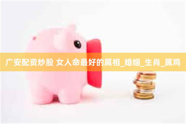 广安配资炒股 女人命最好的属相_婚姻_生肖_属鸡