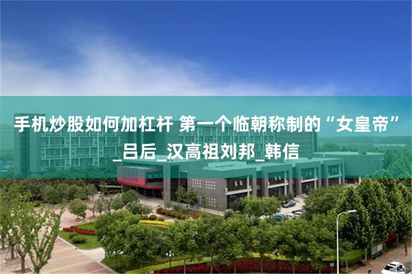 手机炒股如何加杠杆 第一个临朝称制的“女皇帝”_吕后_汉高祖刘邦_韩信