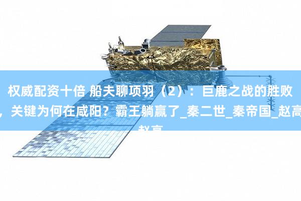 权威配资十倍 船夫聊项羽（2）：巨鹿之战的胜败，关键为何在咸阳？霸王躺赢了_秦二世_秦帝国_赵高