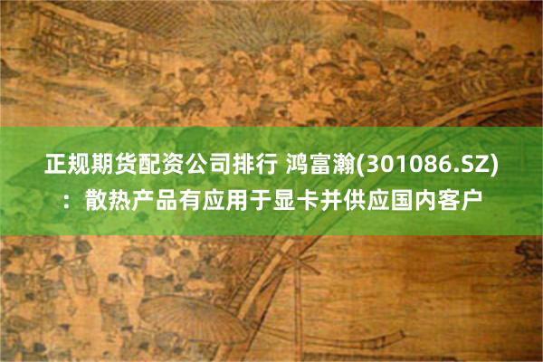 正规期货配资公司排行 鸿富瀚(301086.SZ)：散热产品有应用于显卡并供应国内客户