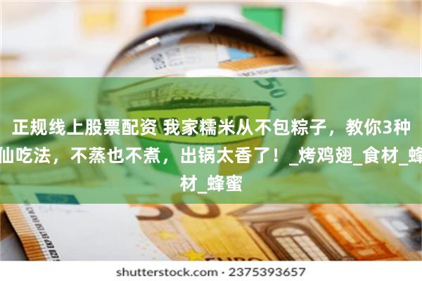 正规线上股票配资 我家糯米从不包粽子，教你3种神仙吃法，不蒸也不煮，出锅太香了！_烤鸡翅_食材_蜂蜜