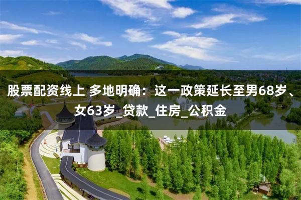 股票配资线上 多地明确：这一政策延长至男68岁、女63岁_贷款_住房_公积金