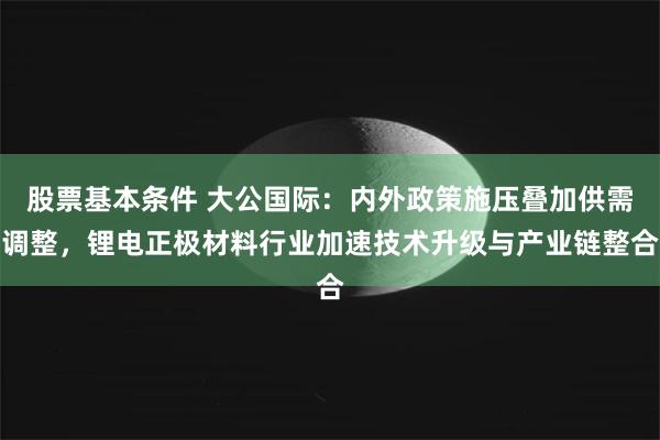 股票基本条件 大公国际：内外政策施压叠加供需调整，锂电正极材料行业加速技术升级与产业链整合