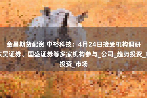 金昌期货配资 中裕科技：4月24日接受机构调研，东吴证券、国盛证券等多家机构参与_公司_趋势投资_市场