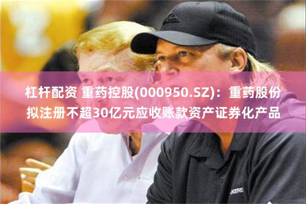 杠杆配资 重药控股(000950.SZ)：重药股份拟注册不超30亿元应收账款资产证券化产品