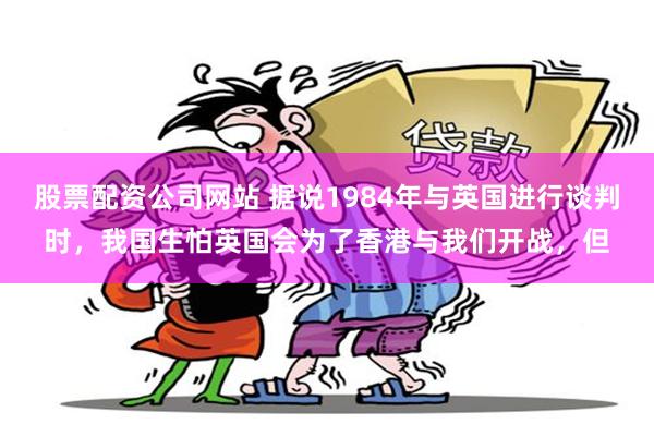 股票配资公司网站 据说1984年与英国进行谈判时，我国生怕英国会为了香港与我们开战，但