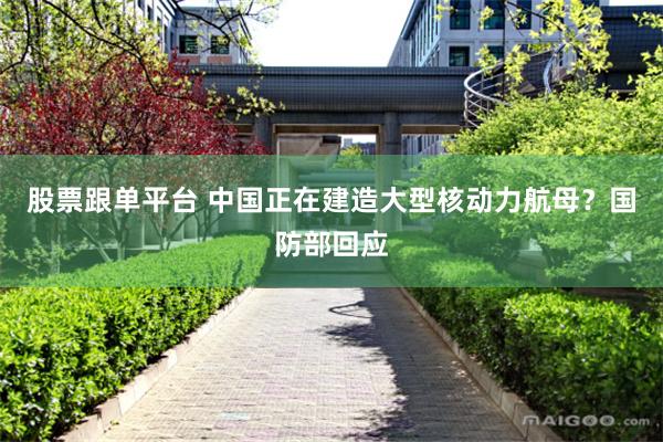 股票跟单平台 中国正在建造大型核动力航母？国防部回应