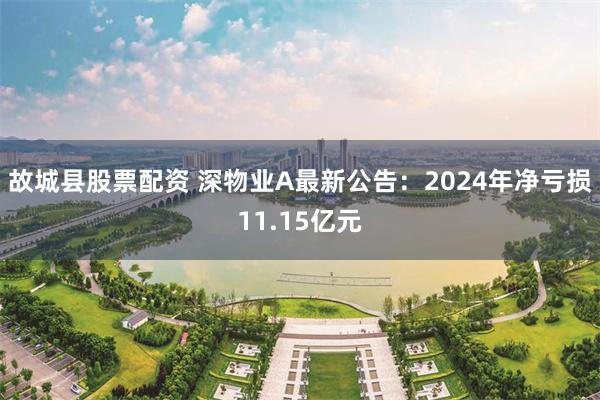 故城县股票配资 深物业A最新公告：2024年净亏损11.15亿元