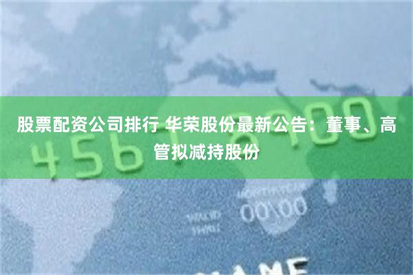 股票配资公司排行 华荣股份最新公告：董事、高管拟减持股份