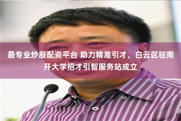最专业炒股配资平台 助力精准引才，白云区驻南开大学招才引智服务站成立