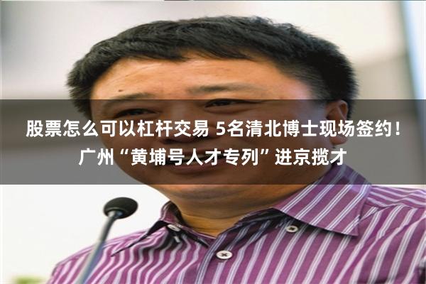 股票怎么可以杠杆交易 5名清北博士现场签约！广州“黄埔号人才专列”进京揽才