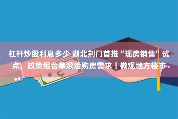 杠杆炒股利息多少 湖北荆门首推“现房销售”试点，政策组合拳激活购房需求｜微观地方楼市
