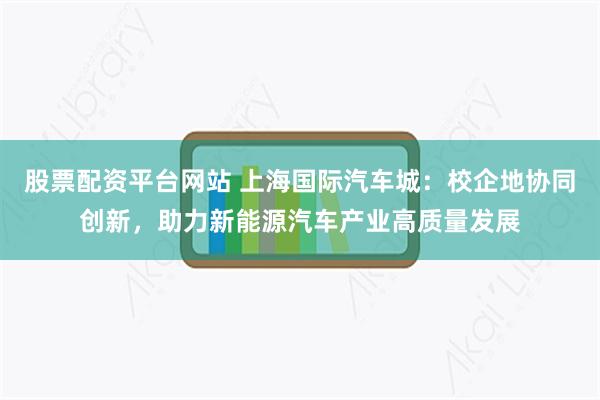 股票配资平台网站 上海国际汽车城：校企地协同创新，助力新能源汽车产业高质量发展