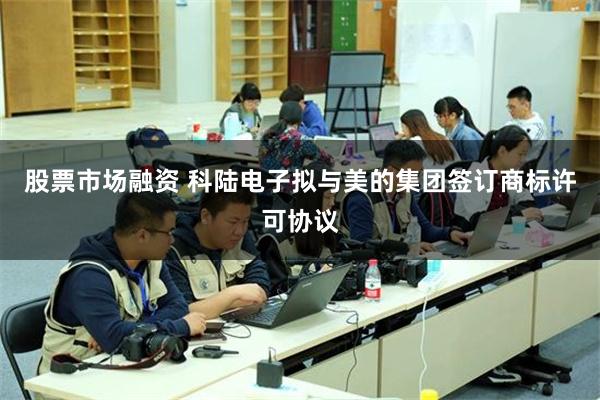 股票市场融资 科陆电子拟与美的集团签订商标许可协议