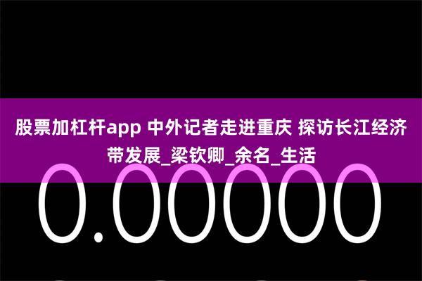 股票加杠杆app 中外记者走进重庆 探访长江经济带发展_梁钦卿_余名_生活
