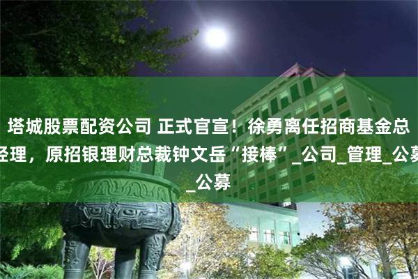塔城股票配资公司 正式官宣！徐勇离任招商基金总经理，原招银理财总裁钟文岳“接棒”_公司_管理_公募