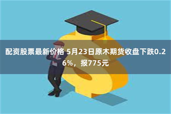 配资股票最新价格 5月23日原木期货收盘下跌0.26%，报775元