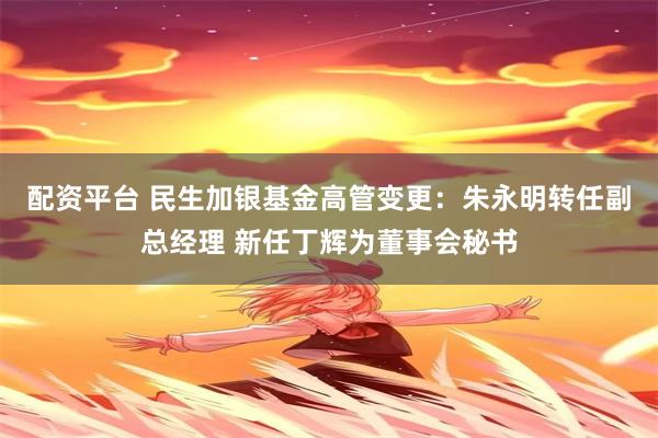 配资平台 民生加银基金高管变更：朱永明转任副总经理 新任丁辉为董事会秘书
